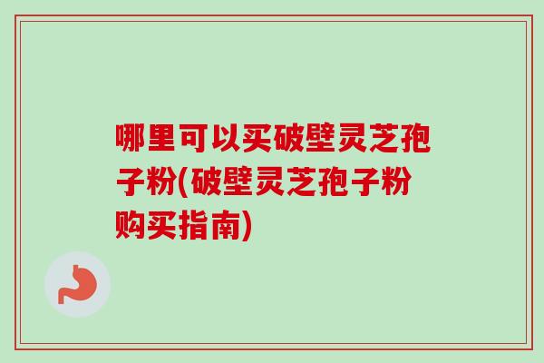 哪里可以买破壁灵芝孢子粉(破壁灵芝孢子粉购买指南)