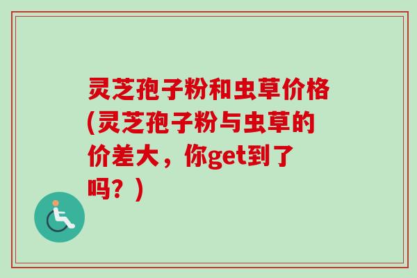 灵芝孢子粉和虫草价格(灵芝孢子粉与虫草的价差大，你get到了吗？)