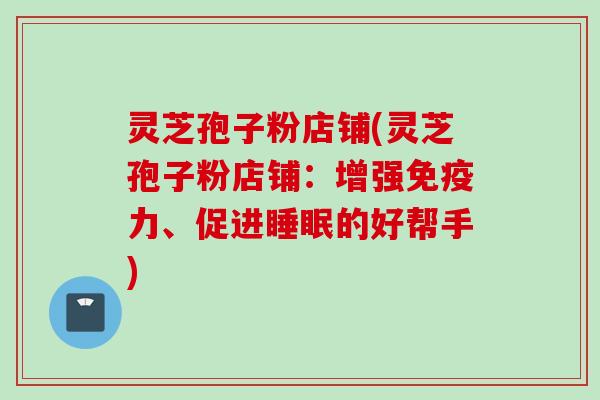 灵芝孢子粉店铺(灵芝孢子粉店铺：增强免疫力、促进的好帮手)