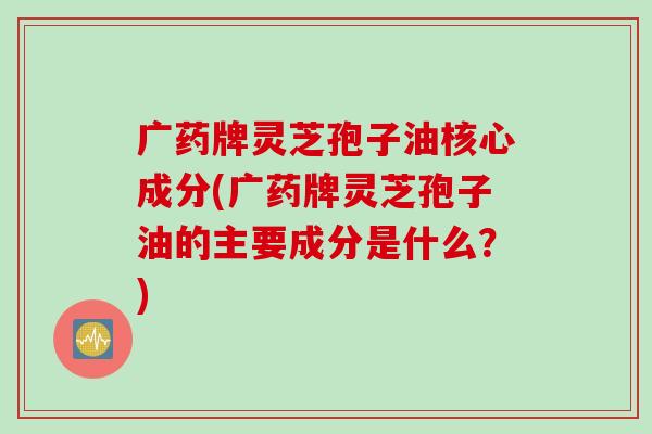 广药牌灵芝孢子油核心成分(广药牌灵芝孢子油的主要成分是什么？)