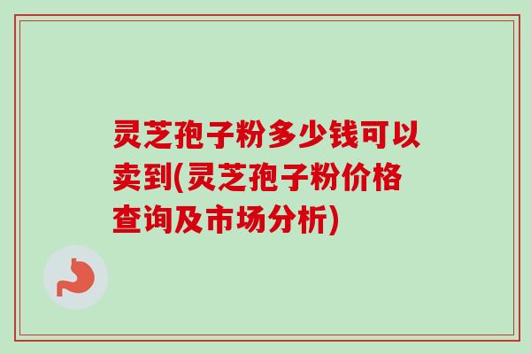 灵芝孢子粉多少钱可以卖到(灵芝孢子粉价格查询及市场分析)