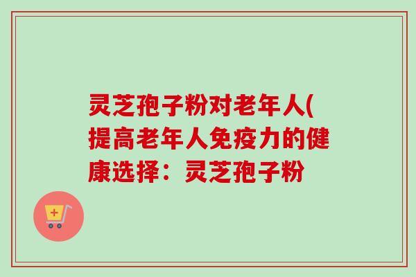 灵芝孢子粉对老年人(提高老年人免疫力的健康选择：灵芝孢子粉
