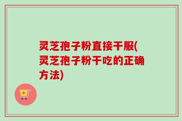 灵芝孢子粉直接干服(灵芝孢子粉干吃的正确方法)