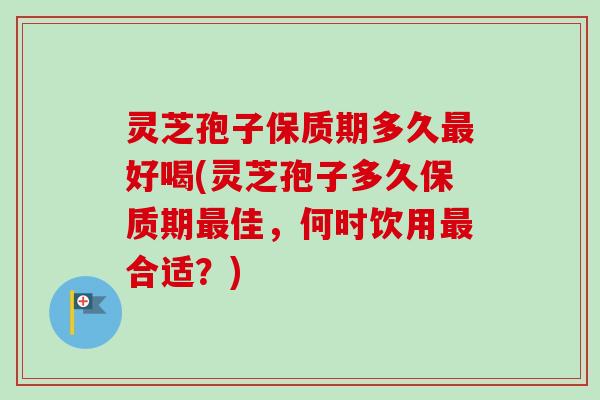 灵芝孢子保质期多久最好喝(灵芝孢子多久保质期最佳，何时饮用最合适？)