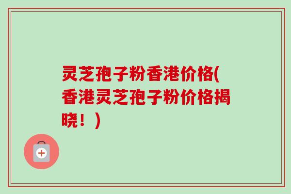 灵芝孢子粉香港价格(香港灵芝孢子粉价格揭晓！)