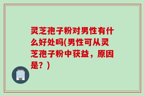 灵芝孢子粉对男性有什么好处吗(男性可从灵芝孢子粉中获益，原因是？)