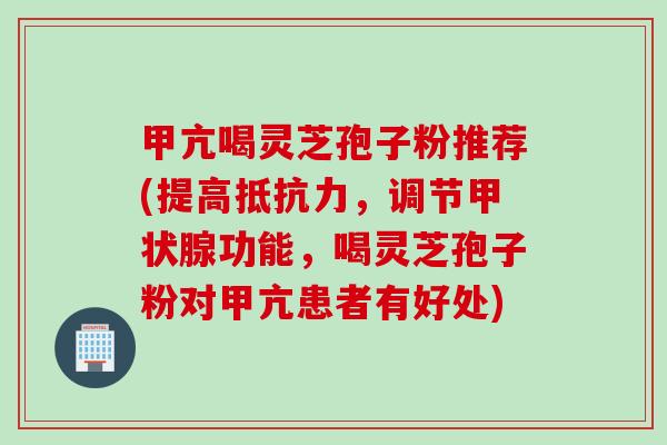 甲亢喝灵芝孢子粉推荐(提高抵抗力，调节甲状腺功能，喝灵芝孢子粉对甲亢患者有好处)
