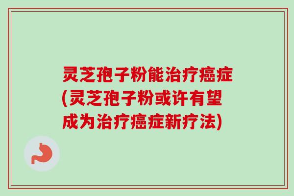 灵芝孢子粉能治疗癌症(灵芝孢子粉或许有望成为治疗癌症新疗法)