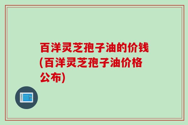 百洋灵芝孢子油的价钱(百洋灵芝孢子油价格公布)