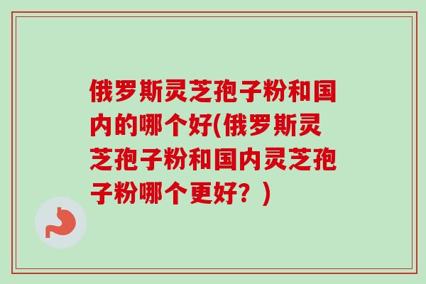 俄罗斯灵芝孢子粉和国内的哪个好(俄罗斯灵芝孢子粉和国内灵芝孢子粉哪个更好？)