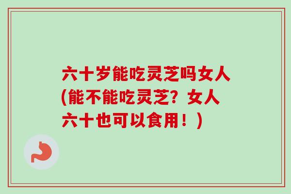 六十岁能吃灵芝吗女人(能不能吃灵芝？女人六十也可以食用！)
