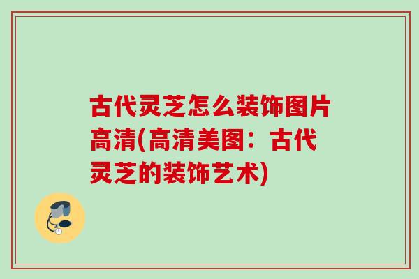 古代灵芝怎么装饰图片高清(高清美图：古代灵芝的装饰艺术)