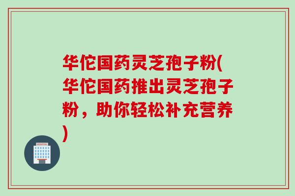 华佗国药灵芝孢子粉(华佗国药推出灵芝孢子粉，助你轻松补充营养)