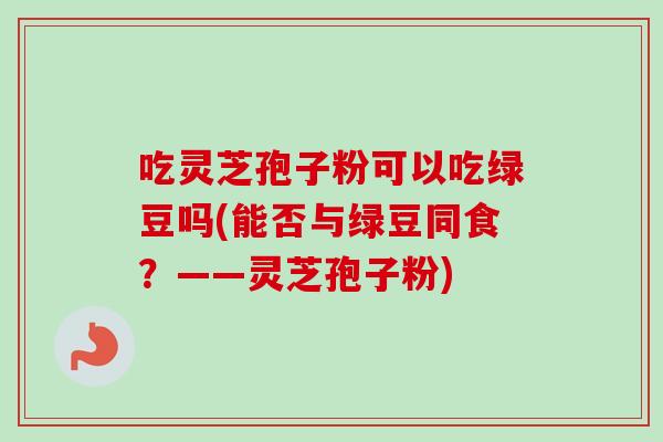 吃灵芝孢子粉可以吃绿豆吗(能否与绿豆同食？——灵芝孢子粉)