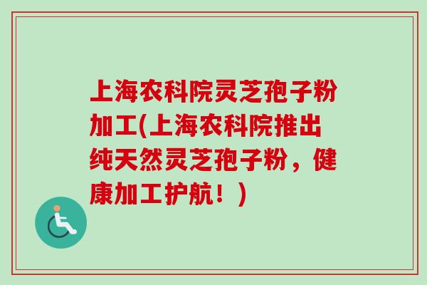 上海农科院灵芝孢子粉加工(上海农科院推出纯天然灵芝孢子粉，健康加工护航！)