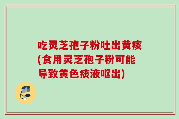 吃灵芝孢子粉吐出黄痰(食用灵芝孢子粉可能导致黄色痰液呕出)
