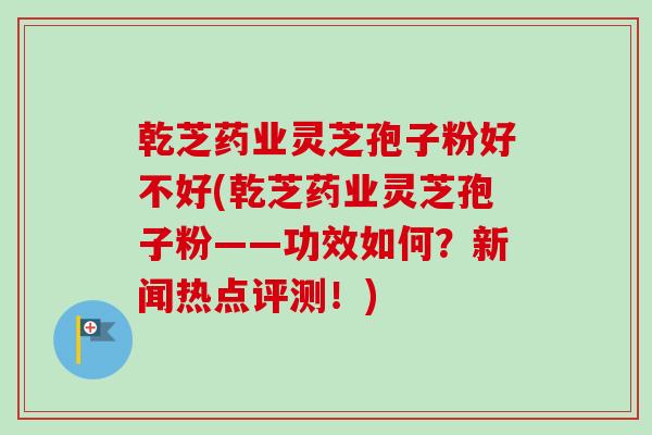乾芝药业灵芝孢子粉好不好(乾芝药业灵芝孢子粉——功效如何？新闻热点评测！)