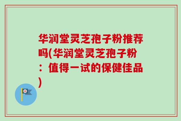华润堂灵芝孢子粉推荐吗(华润堂灵芝孢子粉：值得一试的保健佳品)