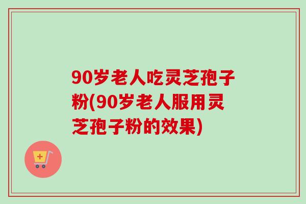 90岁老人吃灵芝孢子粉(90岁老人服用灵芝孢子粉的效果)