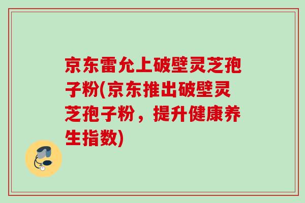 京东雷允上破壁灵芝孢子粉(京东推出破壁灵芝孢子粉，提升健康养生指数)