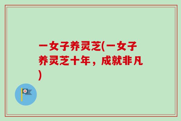 一女子养灵芝(一女子养灵芝十年，成就非凡)