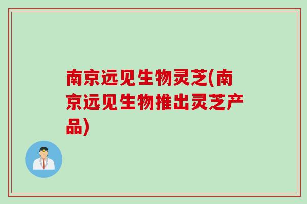 南京远见生物灵芝(南京远见生物推出灵芝产品)