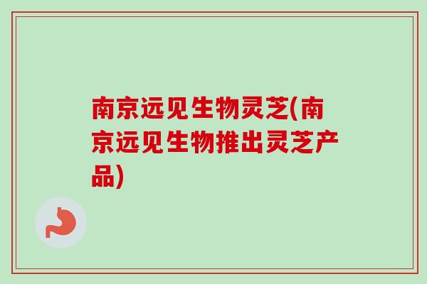 南京远见生物灵芝(南京远见生物推出灵芝产品)