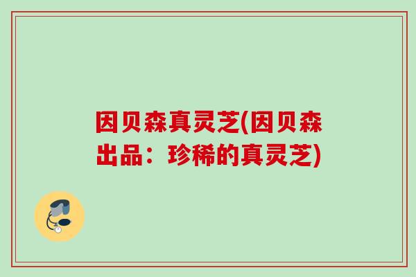 因贝森真灵芝(因贝森出品：珍稀的真灵芝)