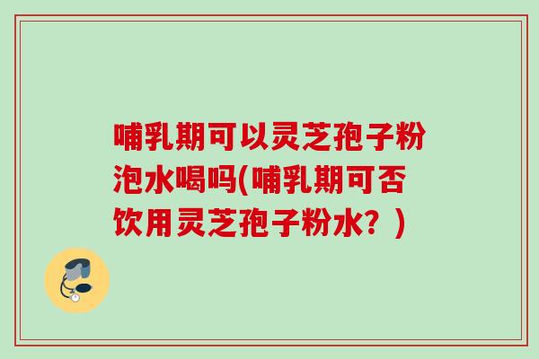哺乳期可以灵芝孢子粉泡水喝吗(哺乳期可否饮用灵芝孢子粉水？)