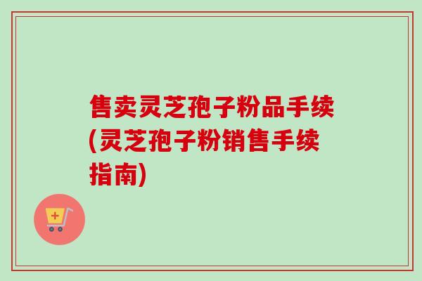 售卖灵芝孢子粉品手续(灵芝孢子粉销售手续指南)