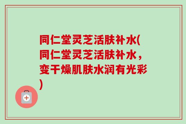 同仁堂灵芝活肤补水(同仁堂灵芝活肤补水，变干燥肌肤水润有光彩)