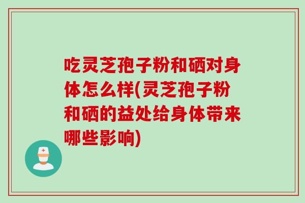 吃灵芝孢子粉和硒对身体怎么样(灵芝孢子粉和硒的益处给身体带来哪些影响)