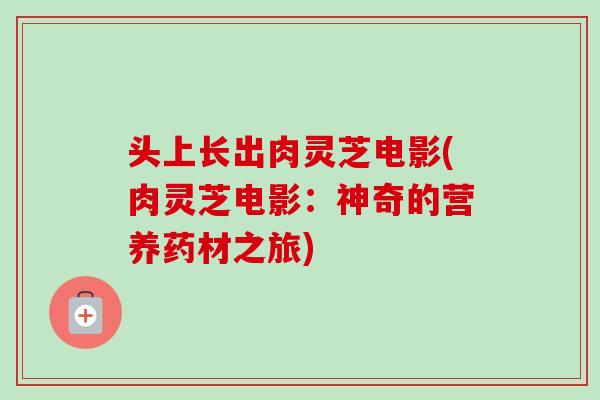 头上长出肉灵芝电影(肉灵芝电影：神奇的营养药材之旅)