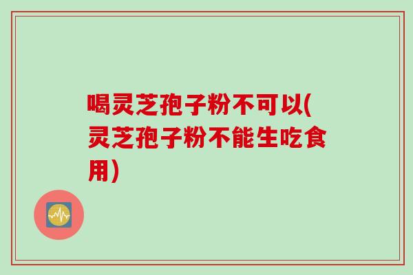喝灵芝孢子粉不可以(灵芝孢子粉不能生吃食用)