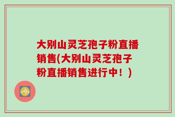 大别山灵芝孢子粉直播销售(大别山灵芝孢子粉直播销售进行中！)