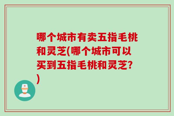 哪个城市有卖五指毛桃和灵芝(哪个城市可以买到五指毛桃和灵芝？)