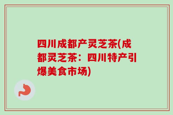 四川成都产灵芝茶(成都灵芝茶：四川特产引爆美食市场)