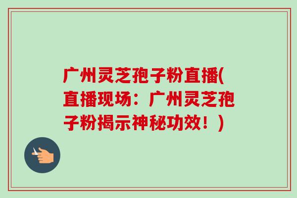 广州灵芝孢子粉直播(直播现场：广州灵芝孢子粉揭示神秘功效！)