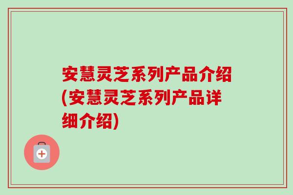 安慧灵芝系列产品介绍(安慧灵芝系列产品详细介绍)