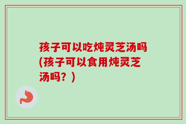 孩子可以吃炖灵芝汤吗(孩子可以食用炖灵芝汤吗？)