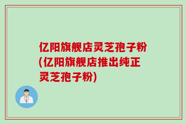 亿阳旗舰店灵芝孢子粉(亿阳旗舰店推出纯正灵芝孢子粉)