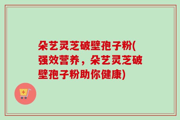 朵艺灵芝破壁孢子粉(强效营养，朵艺灵芝破壁孢子粉助你健康)