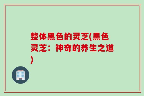 整体黑色的灵芝(黑色灵芝：神奇的养生之道)