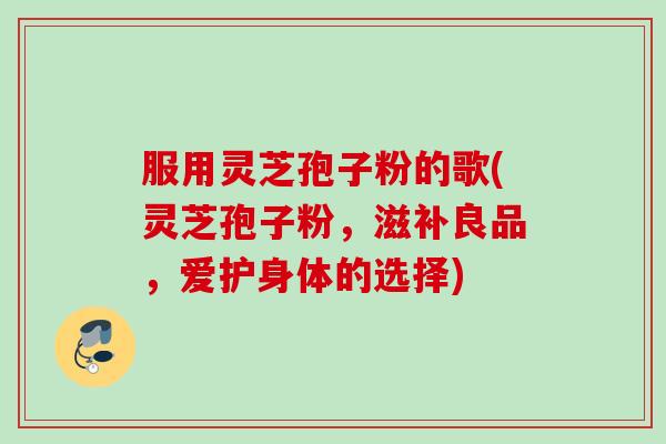 服用灵芝孢子粉的歌(灵芝孢子粉，滋补良品，爱护身体的选择)