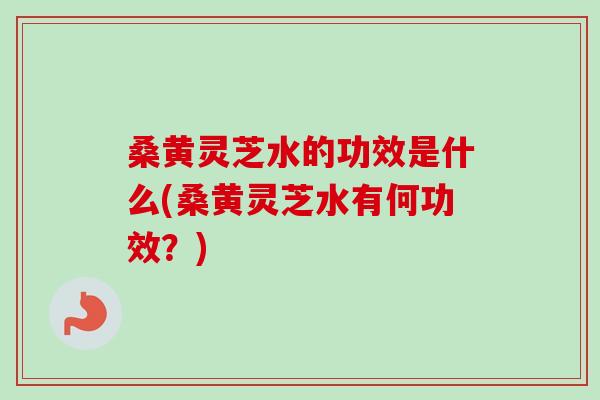 桑黄灵芝水的功效是什么(桑黄灵芝水有何功效？)