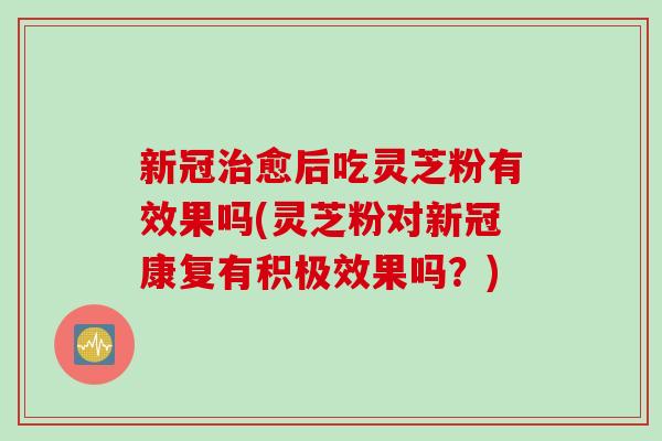 新冠治愈后吃灵芝粉有效果吗(灵芝粉对新冠康复有积极效果吗？)