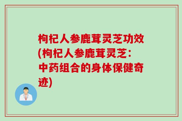 枸杞人参鹿茸灵芝功效(枸杞人参鹿茸灵芝：中药组合的身体保健奇迹)