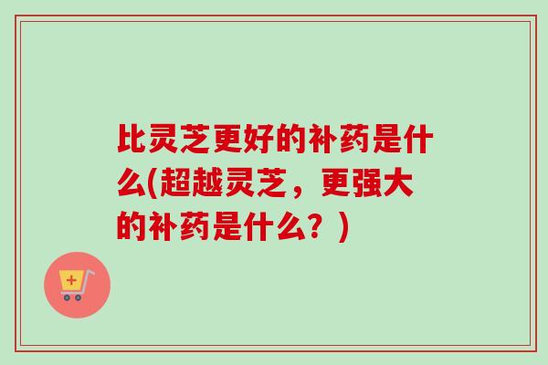 比灵芝更好的补药是什么(超越灵芝，更强大的补药是什么？)