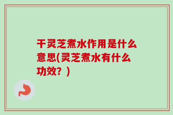 干灵芝煮水作用是什么意思(灵芝煮水有什么功效？)