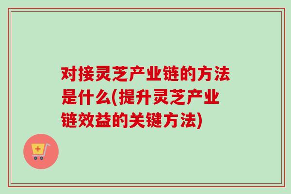 对接灵芝产业链的方法是什么(提升灵芝产业链效益的关键方法)